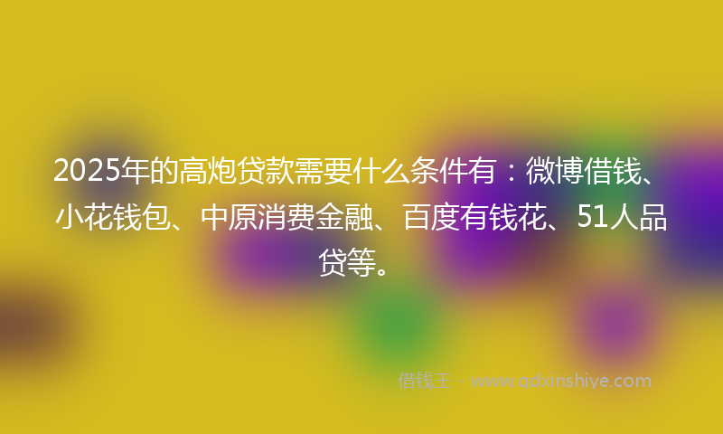 2025年的高炮贷款需要什么条件有：微博借钱、小花钱包、中原消费金融、百度有钱花、51人品贷等。