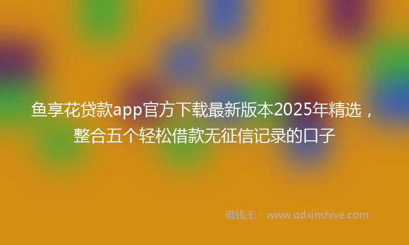 鱼享花贷款app官方下载最新版本2025年精选，整合五个轻松借款无征信记录的口子