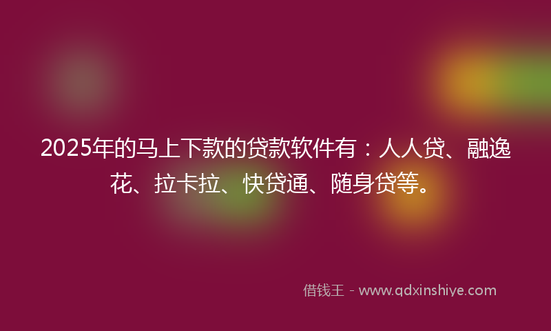 2025年的马上下款的贷款软件有：人人贷、融逸花、拉卡拉、快贷通、随身贷等。