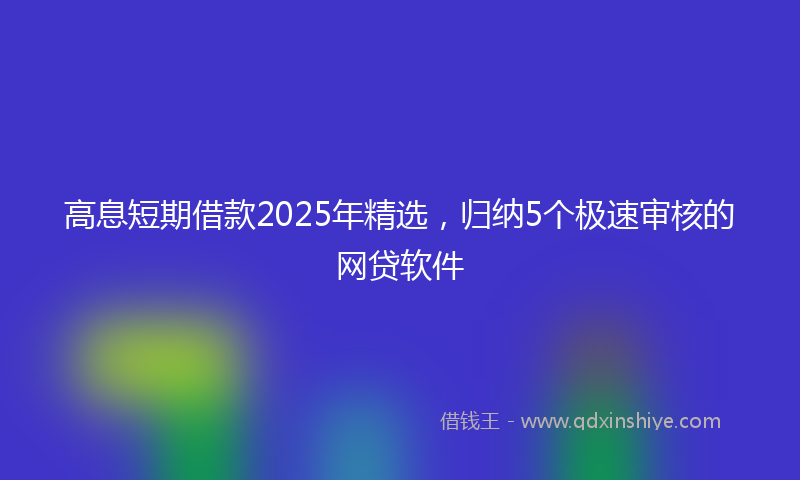 高息短期借款2025年精选，归纳5个极速审核的网贷软件