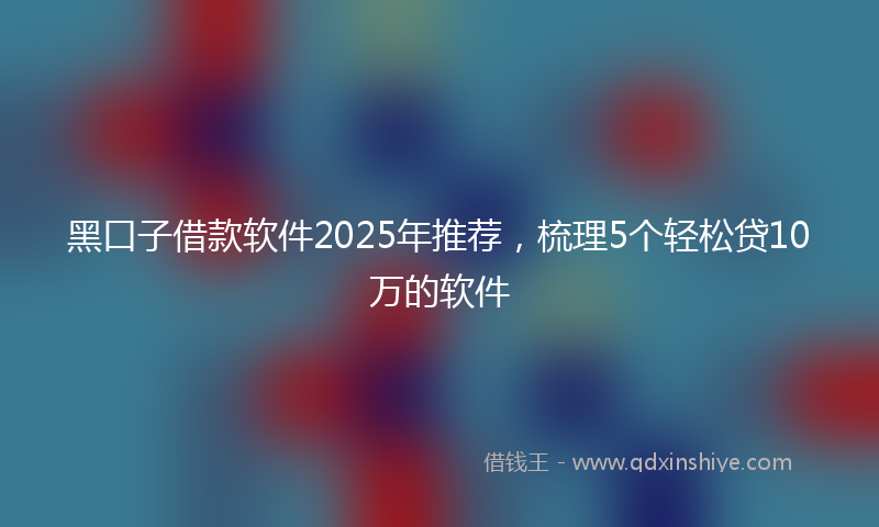 黑口子借款软件2025年推荐，梳理5个轻松贷10万的软件
