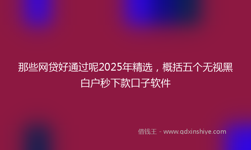 那些网贷好通过呢2025年精选，概括五个无视黑白户秒下款口子软件