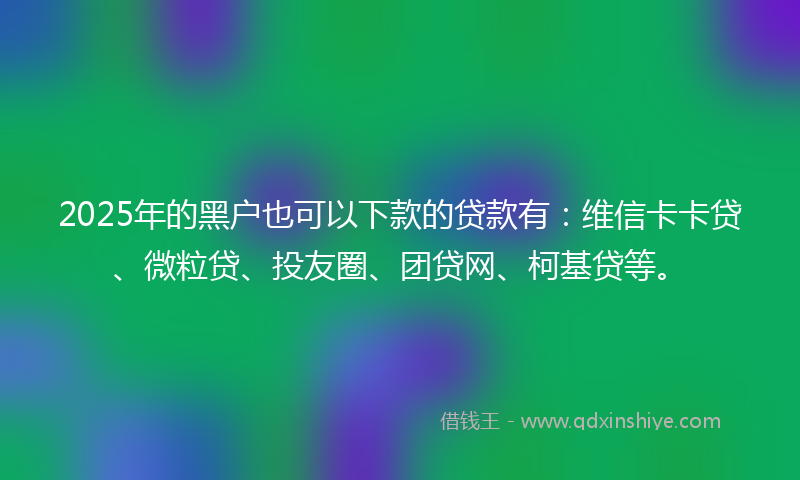 2025年的黑户也可以下款的贷款有：维信卡卡贷、微粒贷、投友圈、团贷网、柯基贷等。