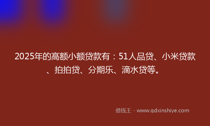 2025年的高额小额贷款有：51人品贷、小米贷款、拍拍贷、分期乐、滴水贷等。
