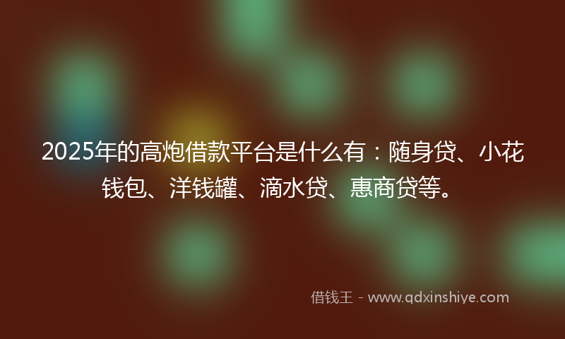 2025年的高炮借款平台是什么有：随身贷、小花钱包、洋钱罐、滴水贷、惠商贷等。