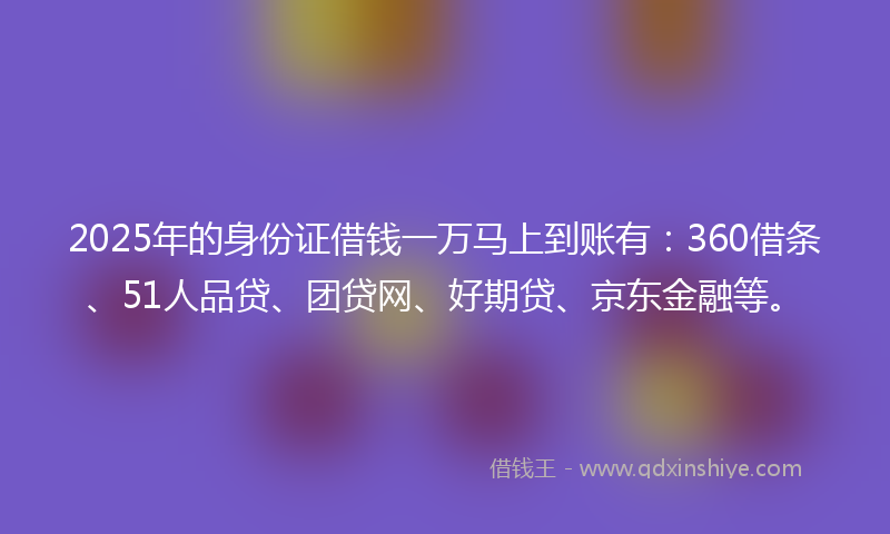 2025年的身份证借钱一万马上到账有：360借条、51人品贷、团贷网、好期贷、京东金融等。