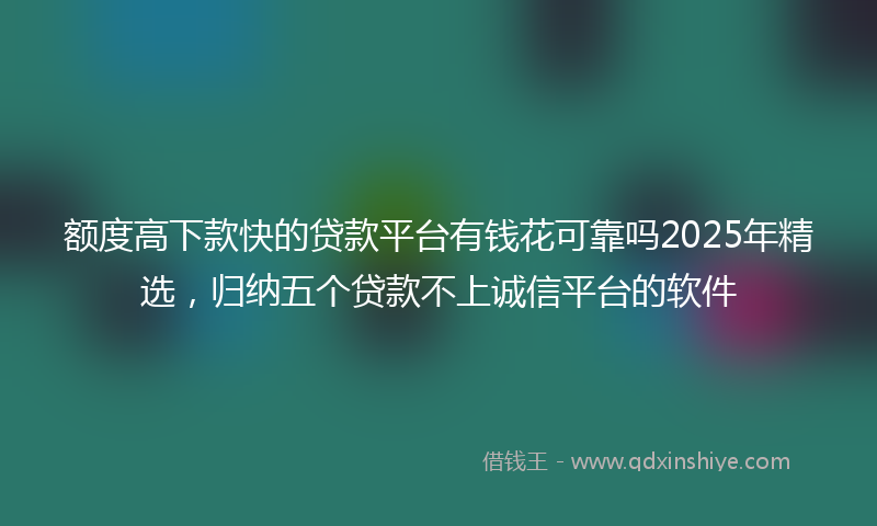 额度高下款快的贷款平台有钱花可靠吗2025年精选，归纳五个贷款不上诚信平台的软件