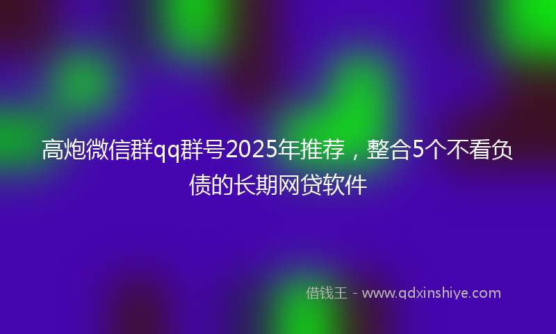 高炮微信群qq群号2025年推荐，整合5个不看负债的长期网贷软件