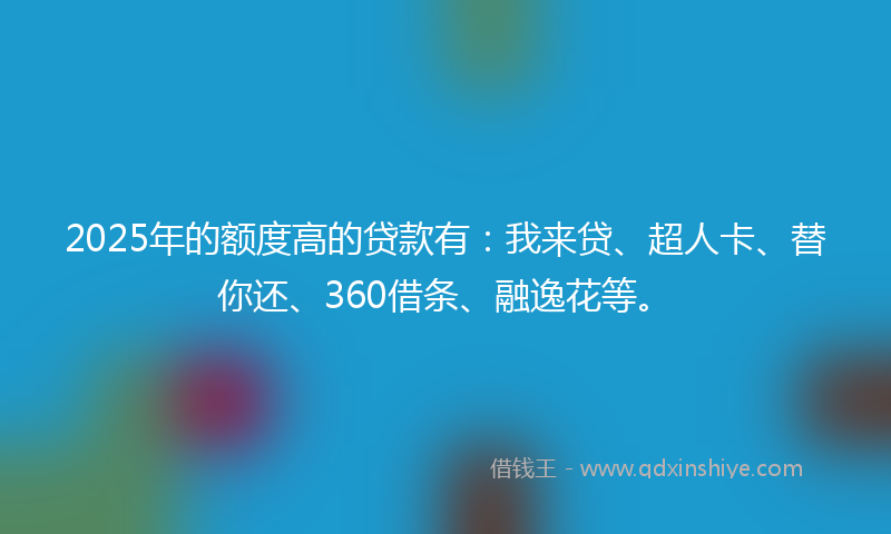 2025年的额度高的贷款有：我来贷、超人卡、替你还、360借条、融逸花等。