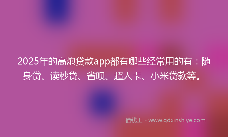 2025年的高炮贷款app都有哪些经常用的有：随身贷、读秒贷、省呗、超人卡、小米贷款等。