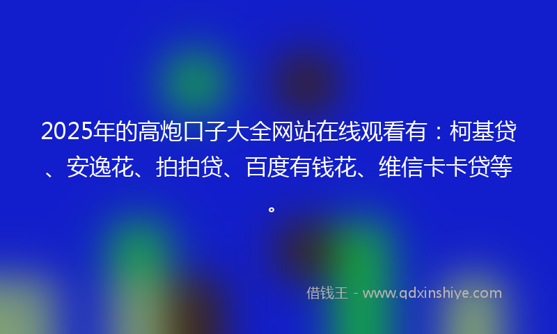 2025年的高炮口子大全网站在线观看有：柯基贷、安逸花、拍拍贷、百度有钱花、维信卡卡贷等。