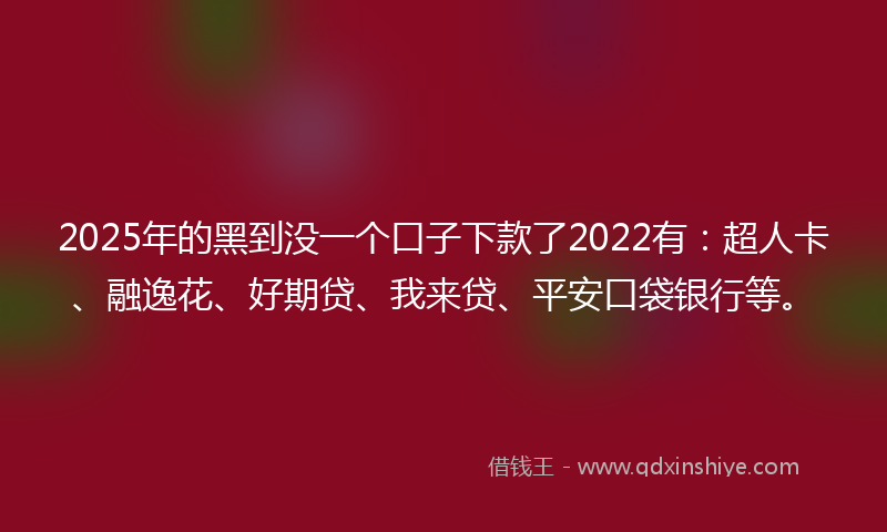 2025年的黑到没一个口子下款了2022有：超人卡、融逸花、好期贷、我来贷、平安口袋银行等。