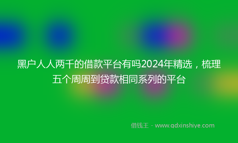 黑户人人两千的借款平台有吗2024年精选，梳理五个周周到贷款相同系列的平台