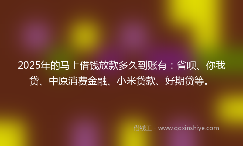 2025年的马上借钱放款多久到账有：省呗、你我贷、中原消费金融、小米贷款、好期贷等。