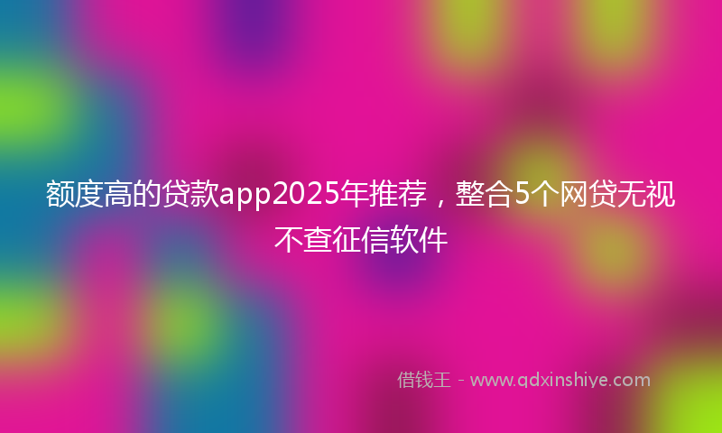 额度高的贷款app2025年推荐，整合5个网贷无视不查征信软件