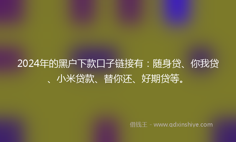2024年的黑户下款口子链接有：随身贷、你我贷、小米贷款、替你还、好期贷等。
