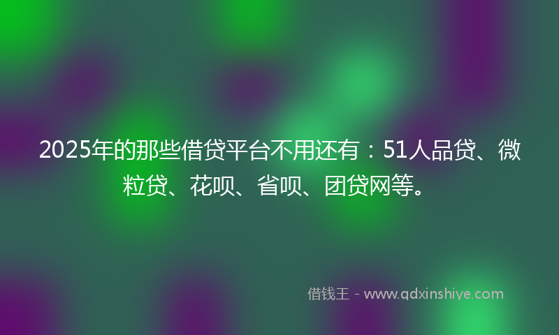 2025年的那些借贷平台不用还有：51人品贷、微粒贷、花呗、省呗、团贷网等。