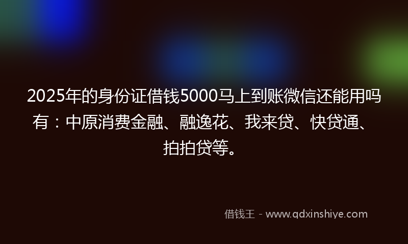 2025年的身份证借钱5000马上到账微信还能用吗有：中原消费金融、融逸花、我来贷、快贷通、拍拍贷等。