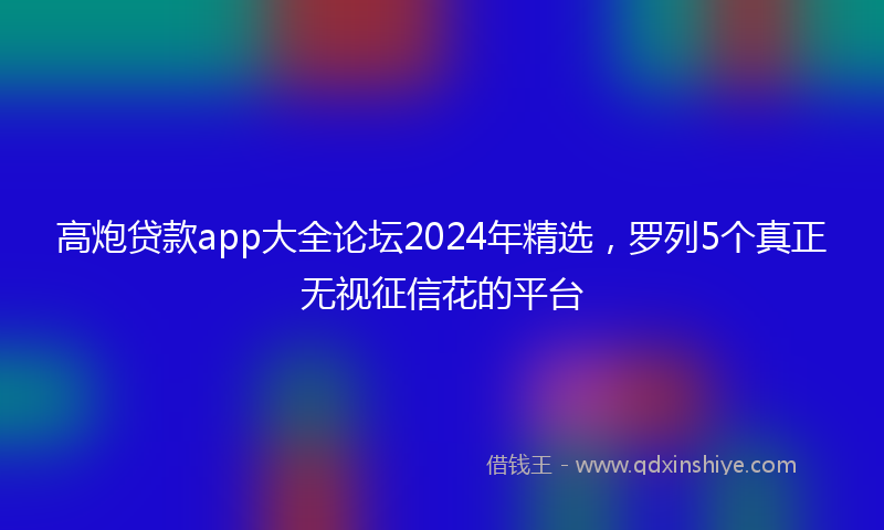 高炮贷款app大全论坛2024年精选，罗列5个真正无视征信花的平台