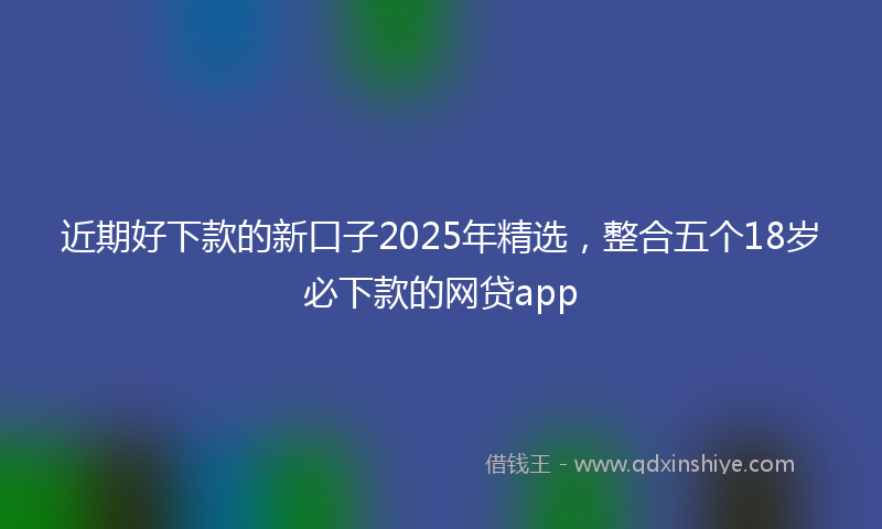 近期好下款的新口子2025年精选，整合五个18岁必下款的网贷app