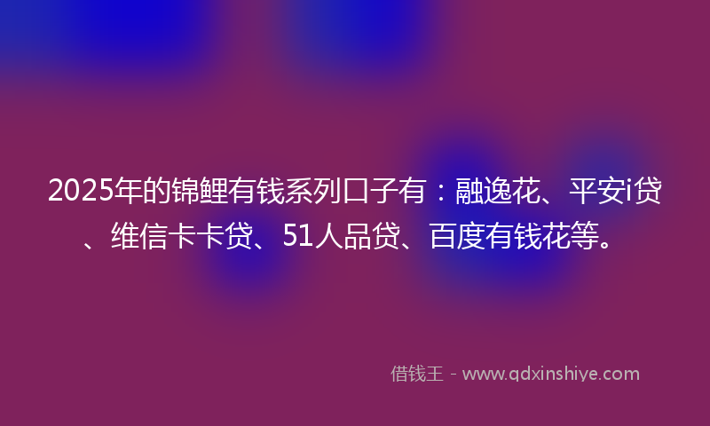 2025年的锦鲤有钱系列口子有：融逸花、平安i贷、维信卡卡贷、51人品贷、百度有钱花等。