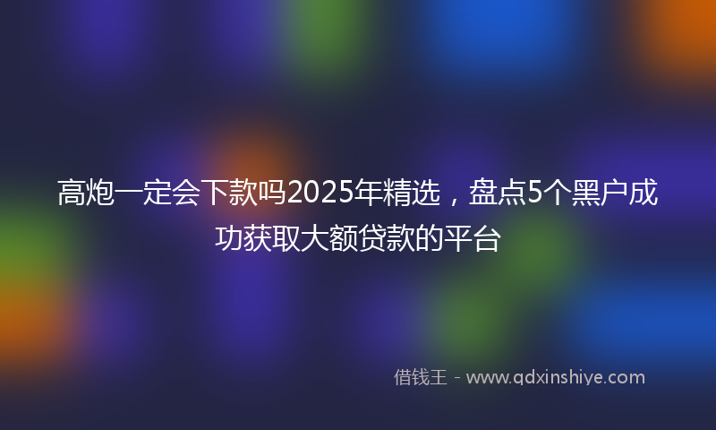 高炮一定会下款吗2025年精选，盘点5个黑户成功获取大额贷款的平台