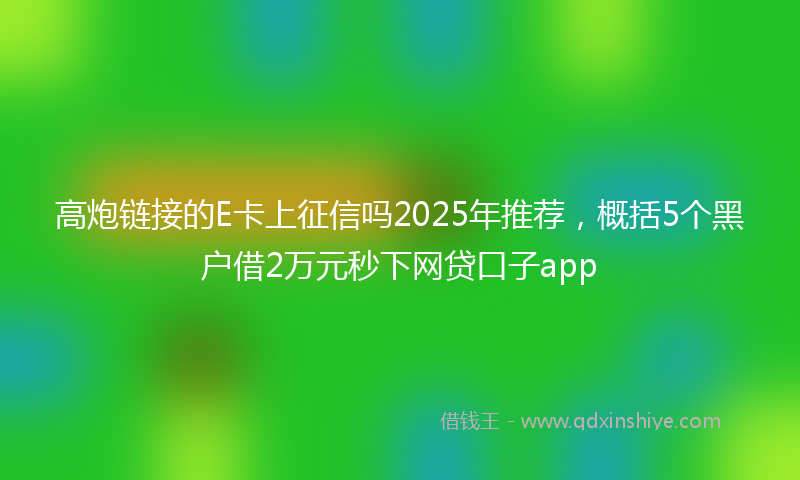 高炮链接的E卡上征信吗2025年推荐，概括5个黑户借2万元秒下网贷口子app
