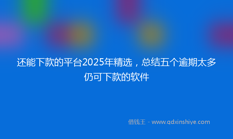还能下款的平台2025年精选，总结五个逾期太多仍可下款的软件