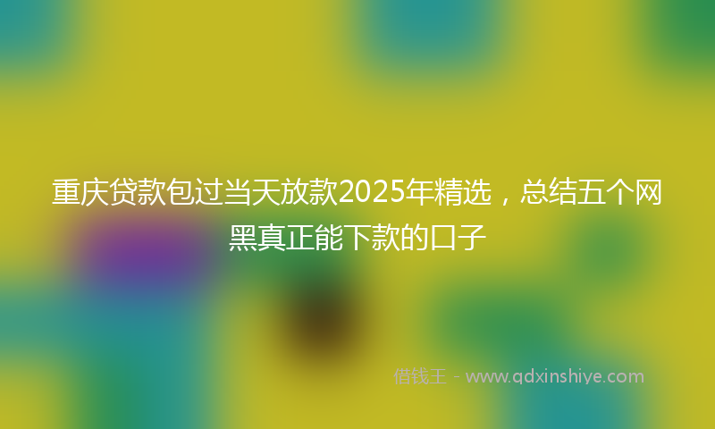 重庆贷款包过当天放款2025年精选，总结五个网黑真正能下款的口子