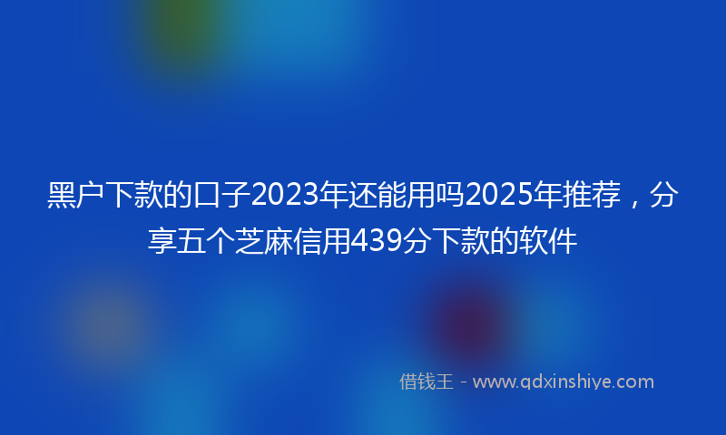 黑户下款的口子2023年还能用吗2025年推荐，分享五个芝麻信用439分下款的软件