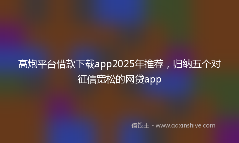 高炮平台借款下载app2025年推荐，归纳五个对征信宽松的网贷app