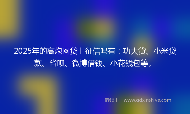 2025年的高炮网贷上征信吗有：功夫贷、小米贷款、省呗、微博借钱、小花钱包等。