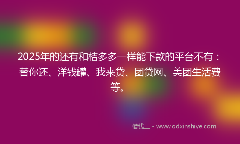 2025年的还有和桔多多一样能下款的平台不有：替你还、洋钱罐、我来贷、团贷网、美团生活费等。