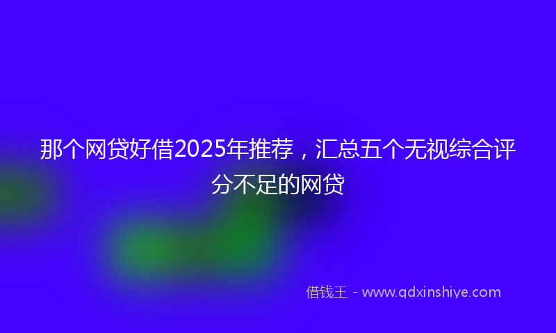 那个网贷好借2025年推荐，汇总五个无视综合评分不足的网贷