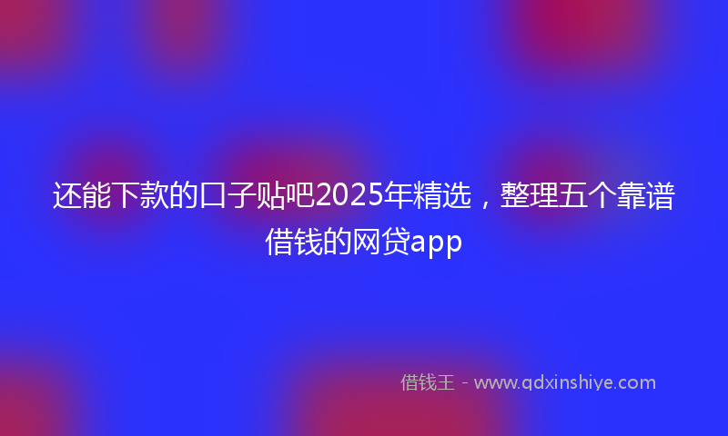 还能下款的口子贴吧2025年精选，整理五个靠谱借钱的网贷app