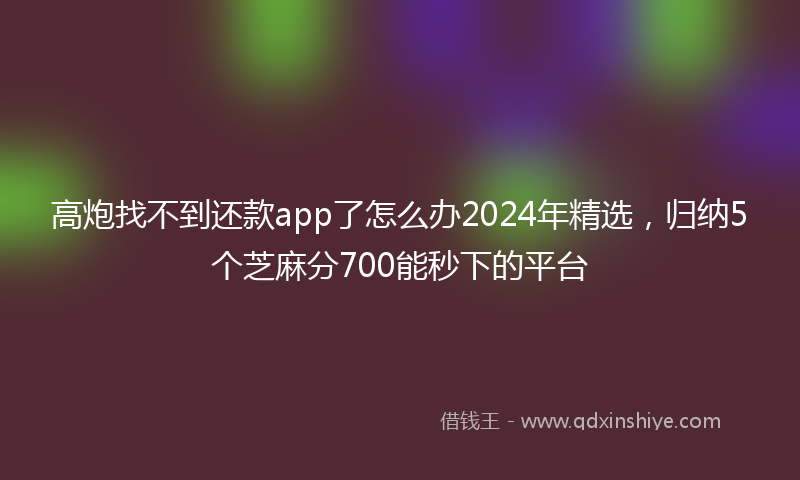 高炮找不到还款app了怎么办2024年精选，归纳5个芝麻分700能秒下的平台