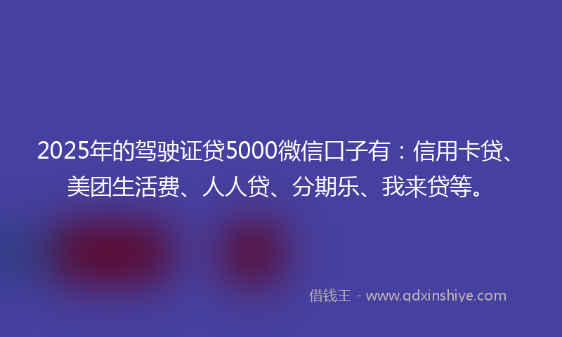 2025年的驾驶证贷5000微信口子有：信用卡贷、美团生活费、人人贷、分期乐、我来贷等。