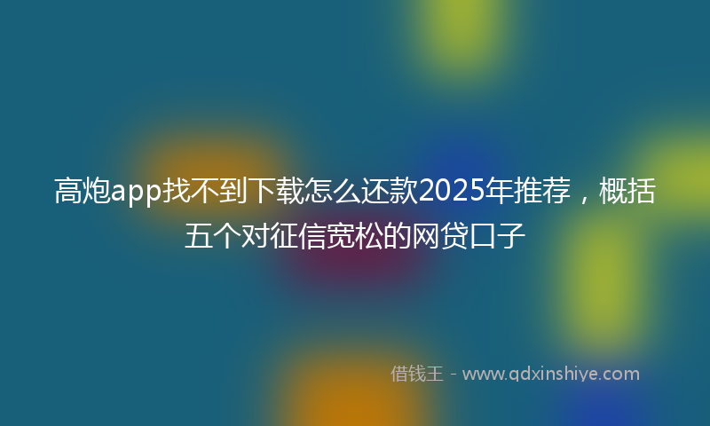 高炮app找不到下载怎么还款2025年推荐，概括五个对征信宽松的网贷口子