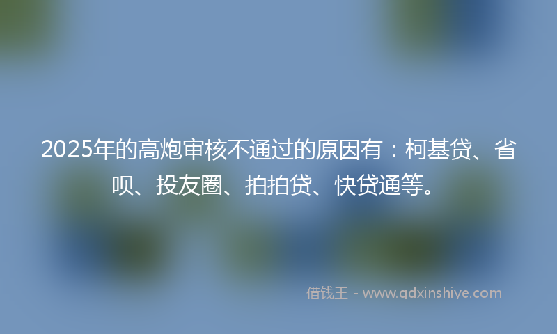 2025年的高炮审核不通过的原因有：柯基贷、省呗、投友圈、拍拍贷、快贷通等。