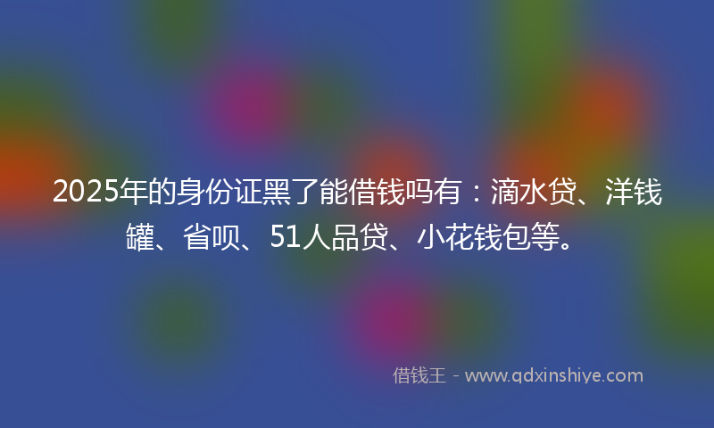 2025年的身份证黑了能借钱吗有：滴水贷、洋钱罐、省呗、51人品贷、小花钱包等。