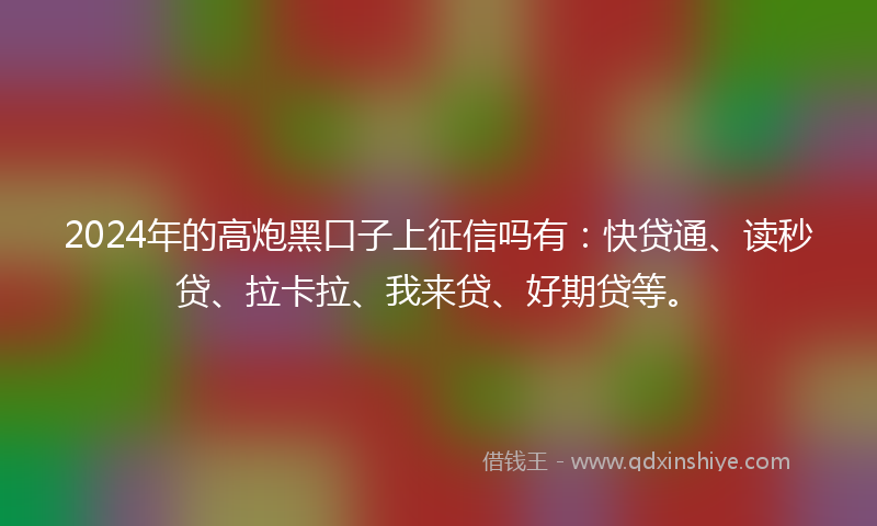 2024年的高炮黑口子上征信吗有：快贷通、读秒贷、拉卡拉、我来贷、好期贷等。