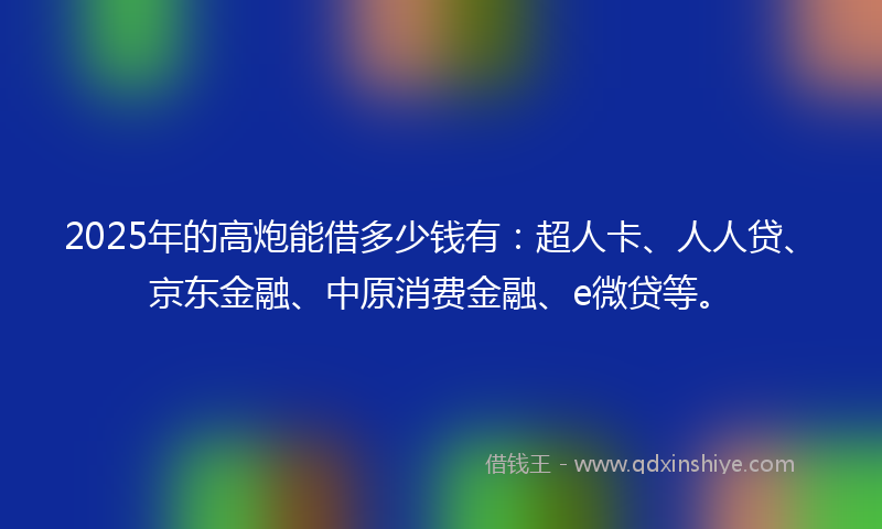 2025年的高炮能借多少钱有：超人卡、人人贷、京东金融、中原消费金融、e微贷等。