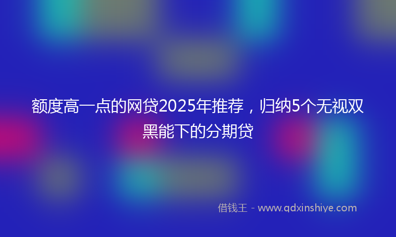 额度高一点的网贷2025年推荐，归纳5个无视双黑能下的分期贷