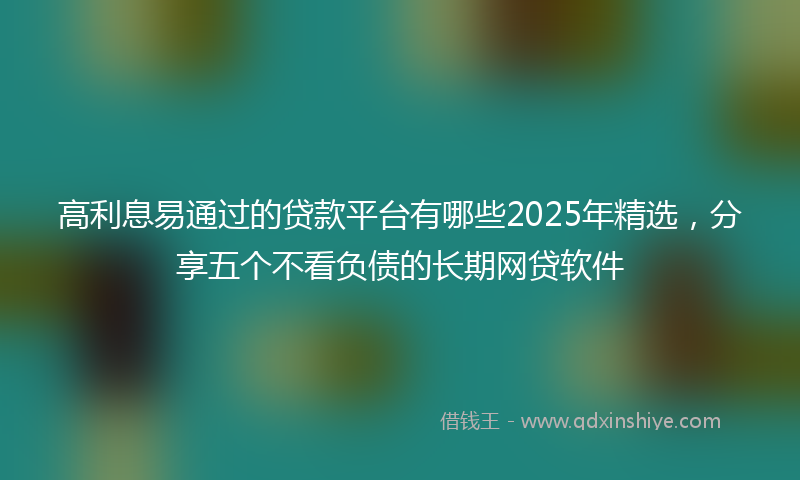 高利息易通过的贷款平台有哪些2025年精选，分享五个不看负债的长期网贷软件