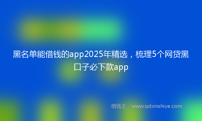 黑名单能借钱的app2025年精选，梳理5个网贷黑口子必下款app