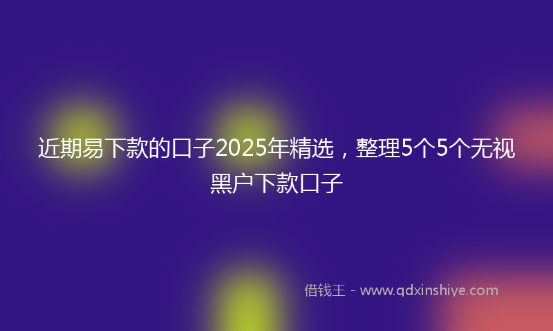 近期易下款的口子2025年精选，整理5个5个无视黑户下款口子