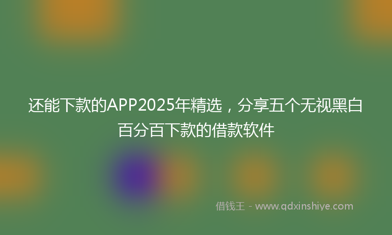 还能下款的APP2025年精选，分享五个无视黑白百分百下款的借款软件