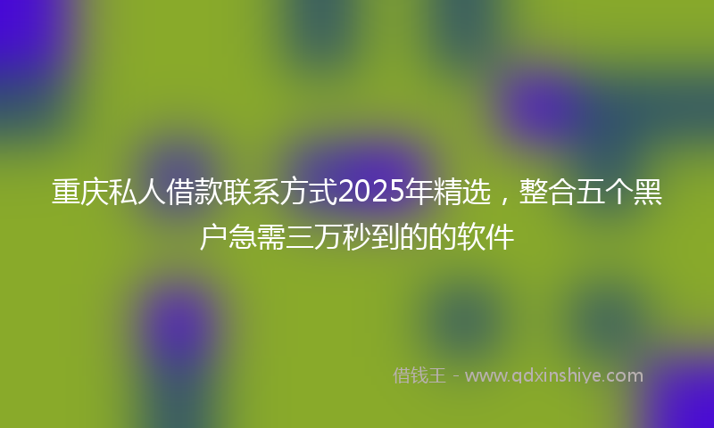 重庆私人借款联系方式2025年精选，整合五个黑户急需三万秒到的的软件