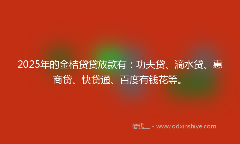2025年的金桔贷贷放款有：功夫贷、滴水贷、惠商贷、快贷通、百度有钱花等。