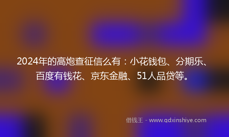 2024年的高炮查征信么有：小花钱包、分期乐、百度有钱花、京东金融、51人品贷等。